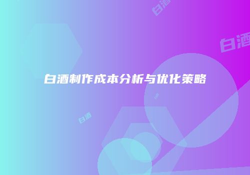 白酒制作成本分析与优化策略