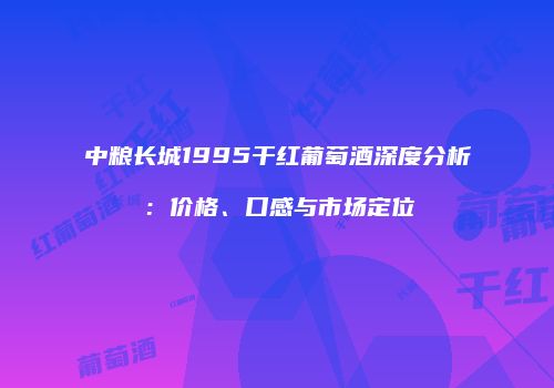 中粮长城1995干红葡萄酒深度分析：价格、口感与市场定位