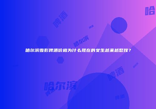 哈尔滨雪影啤酒价格为什么现在的女生越来越愁嫁？