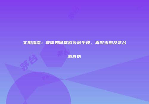 实用指南：教你如何鉴别头层牛皮、真假玉镯及茅台酒真伪