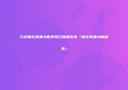 介绍雪花啤酒小瓶不同口味和包装「雪花啤酒小瓶种类」