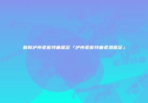 最新泸州老窖特曲鉴定「泸州老窖特曲老酒鉴定」