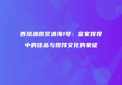 西凤酒原浆酒海1号：富家嫁妆中的佳品与婚嫁文化的象征
