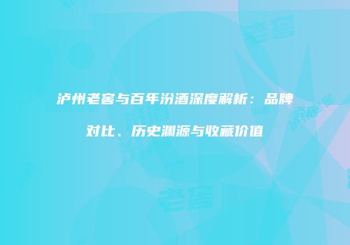 泸州老窖与百年汾酒深度解析：品牌对比、历史渊源与收藏价值