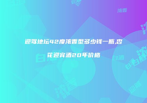 迎驾地坛42度浓香型多少钱一瓶,杏花迎宾酒20年价格