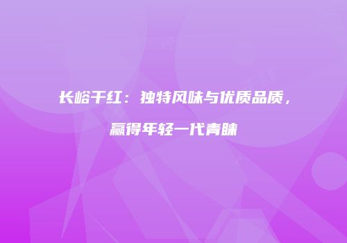 长峪干红：独特风味与优质品质，赢得年轻一代青睐
