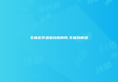 毛铺苦荞酒是纯酿的吗,毛铺纯粮酒