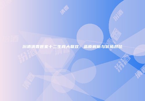 汾酒清香世家十二生肖大联欢：品质解析与价格对比