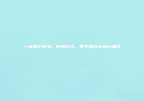 上海雪花啤酒：销售网络、批发知识及疑问解答