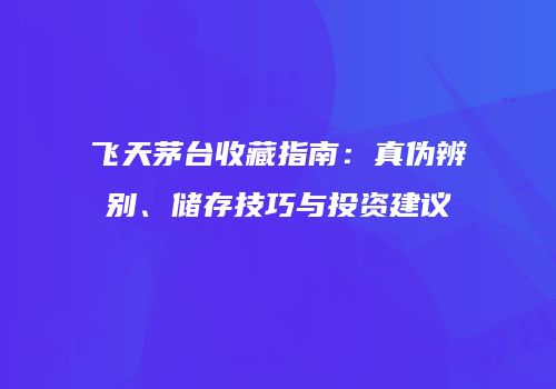 飞天茅台收藏指南：真伪辨别、储存技巧与投资建议