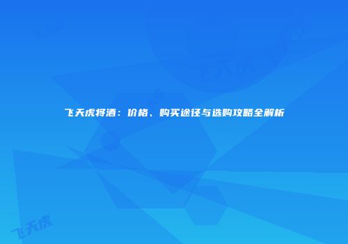 飞天虎将酒：价格、购买途径与选购攻略全解析