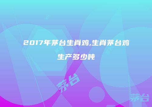 2017年茅台生肖鸡,生肖茅台鸡生产多少吨