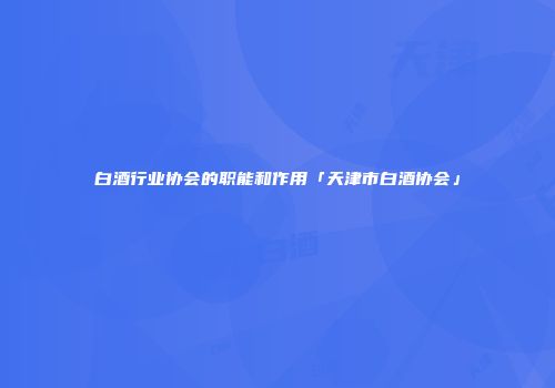 白酒行业协会的职能和作用「天津市白酒协会」