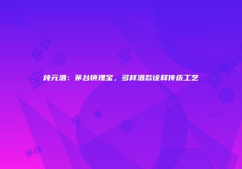 纯元酒：茅台镇瑰宝，多样酒款诠释传统工艺