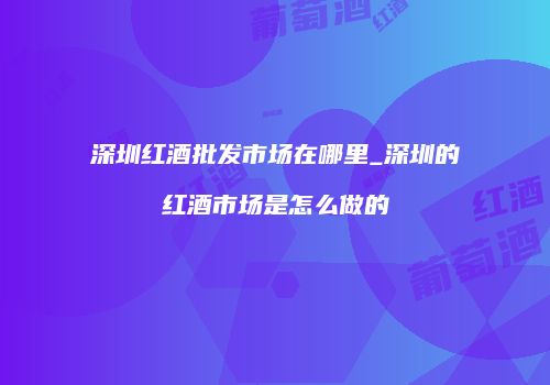 深圳红酒批发市场在哪里_深圳的红酒市场是怎么做的