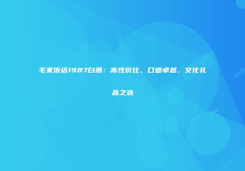 毛家饭店1987白酒：高性价比、口感卓越，文化礼品之选
