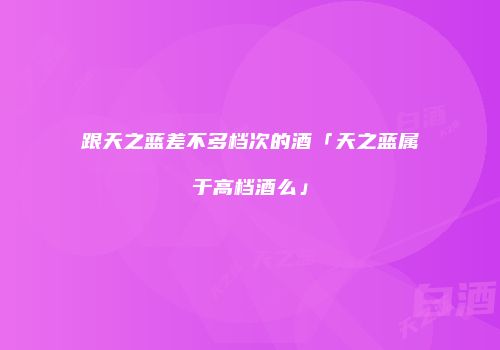 跟天之蓝差不多档次的酒「天之蓝属于高档酒么」