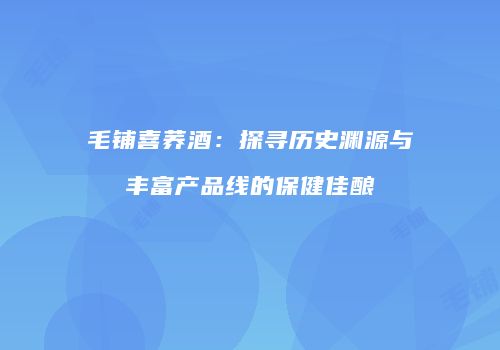 毛铺喜荞酒：探寻历史渊源与丰富产品线的保健佳酿