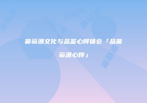 葡萄酒文化与品鉴心得体会「品葡萄酒心得」