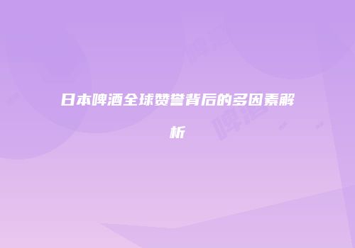 日本啤酒全球赞誉背后的多因素解析