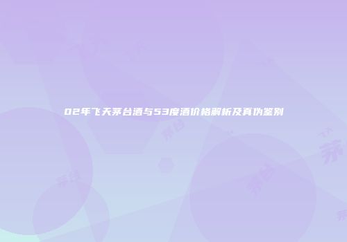 02年飞天茅台酒与53度酒价格解析及真伪鉴别
