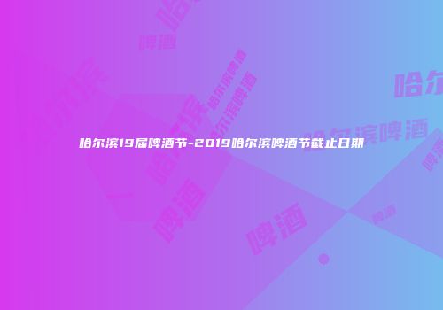 哈尔滨19届啤酒节-2019哈尔滨啤酒节截止日期