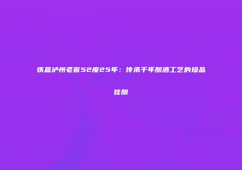 铁盒泸州老窖52度25年：传承千年酿酒工艺的珍品佳酿