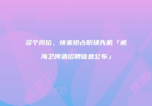 多个岗位，快来抢占职场先机「威海卫啤酒招聘信息公布」