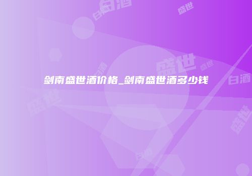 剑南盛世酒价格_剑南盛世酒多少钱