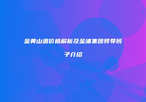金黄山酒价格解析及金浦集团领导班子介绍