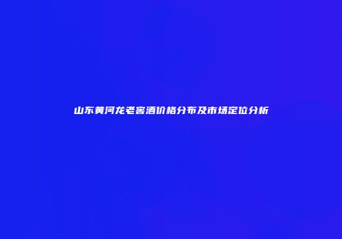 山东黄河龙老窖酒价格分布及市场定位分析