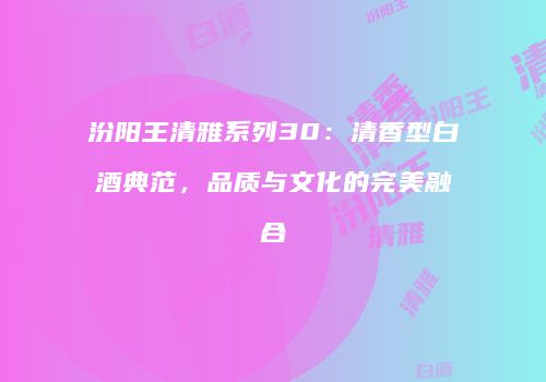 汾阳王清雅系列30：清香型白酒典范，品质与文化的完美融合