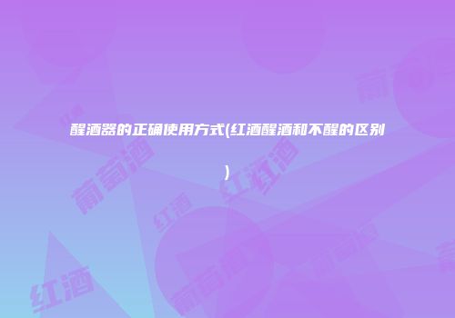 醒酒器的正确使用方式(红酒醒酒和不醒的区别)
