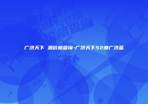 广济天下 酒价格查询-广济天下52度广济蓝