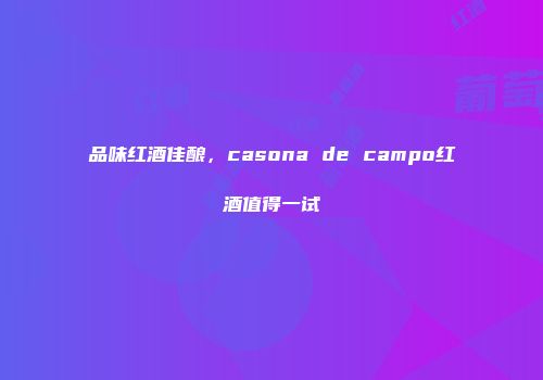 品味红酒佳酿，casona de campo红酒值得一试