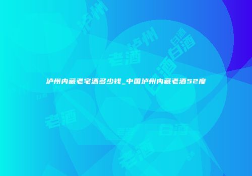 泸州内藏老宅酒多少钱_中国泸州内藏老酒52度