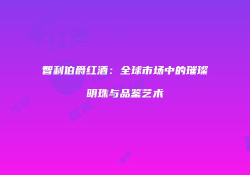 智利伯爵红酒：全球市场中的璀璨明珠与品鉴艺术