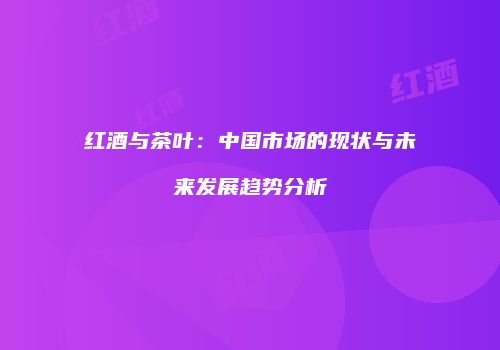 红酒与茶叶：中国市场的现状与未来发展趋势分析