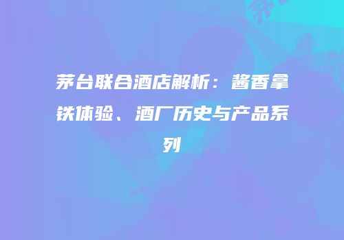 茅台联合酒店解析：酱香拿铁体验、酒厂历史与产品系列
