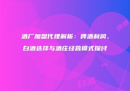酒厂加盟代理解析：啤酒利润、白酒选择与酒庄经营模式探讨
