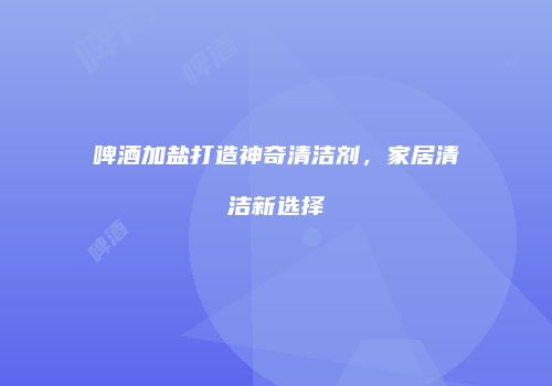 啤酒加盐打造神奇清洁剂，家居清洁新选择