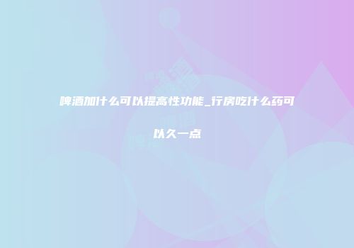 啤酒加什么可以提高性功能_行房吃什么药可以久一点