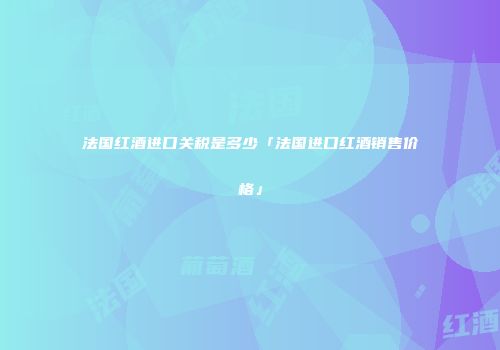 法国红酒进口关税是多少「法国进口红酒销售价格」