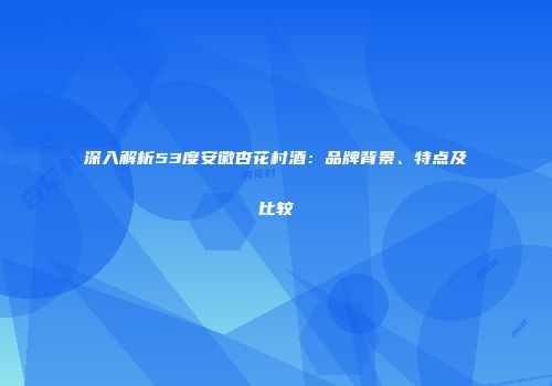 深入解析53度安徽杏花村酒：品牌背景、特点及比较