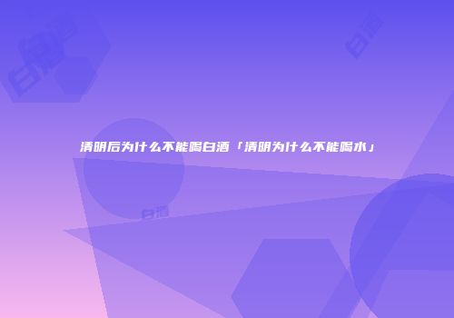 清明后为什么不能喝白酒「清明为什么不能喝水」