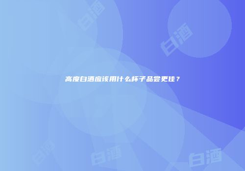 高度白酒应该用什么杯子品尝更佳？