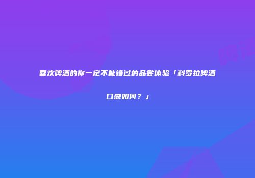 喜欢啤酒的你一定不能错过的品尝体验「科罗拉啤酒口感如何？」
