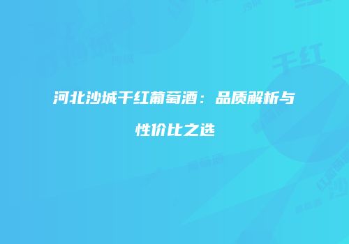 河北沙城干红葡萄酒：品质解析与性价比之选