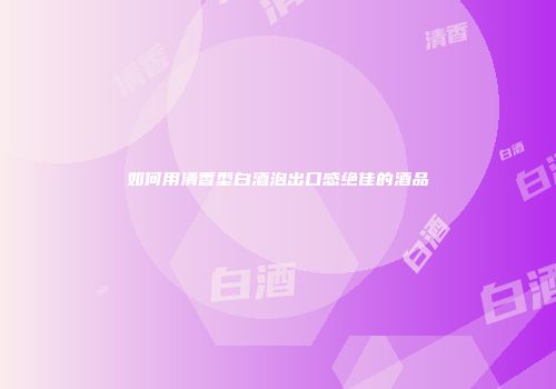 如何用清香型白酒泡出口感绝佳的酒品