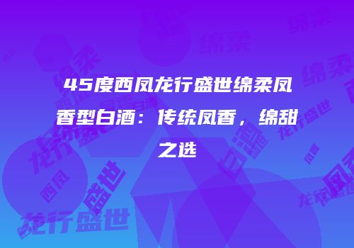 45度西凤龙行盛世绵柔凤香型白酒：传统凤香，绵甜之选